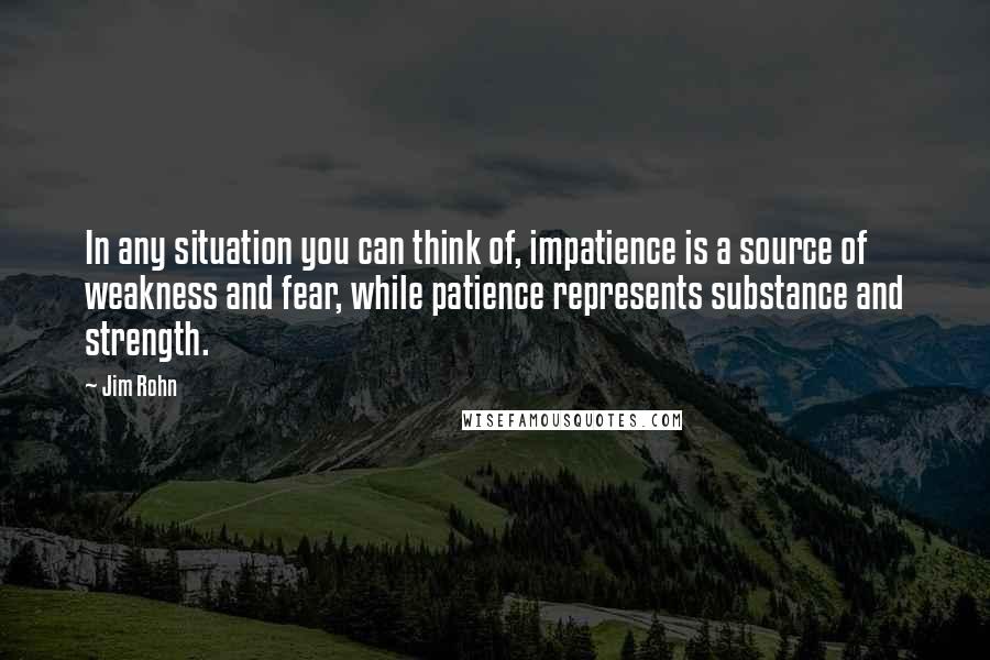 Jim Rohn Quotes: In any situation you can think of, impatience is a source of weakness and fear, while patience represents substance and strength.