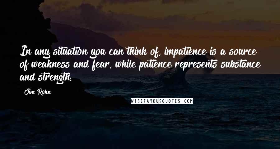 Jim Rohn Quotes: In any situation you can think of, impatience is a source of weakness and fear, while patience represents substance and strength.