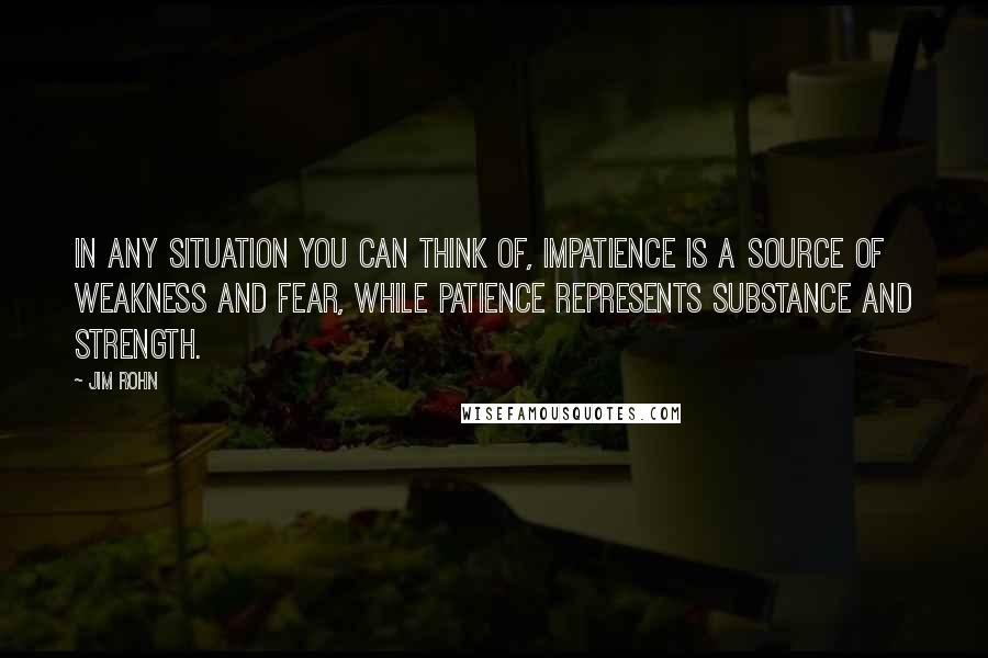 Jim Rohn Quotes: In any situation you can think of, impatience is a source of weakness and fear, while patience represents substance and strength.