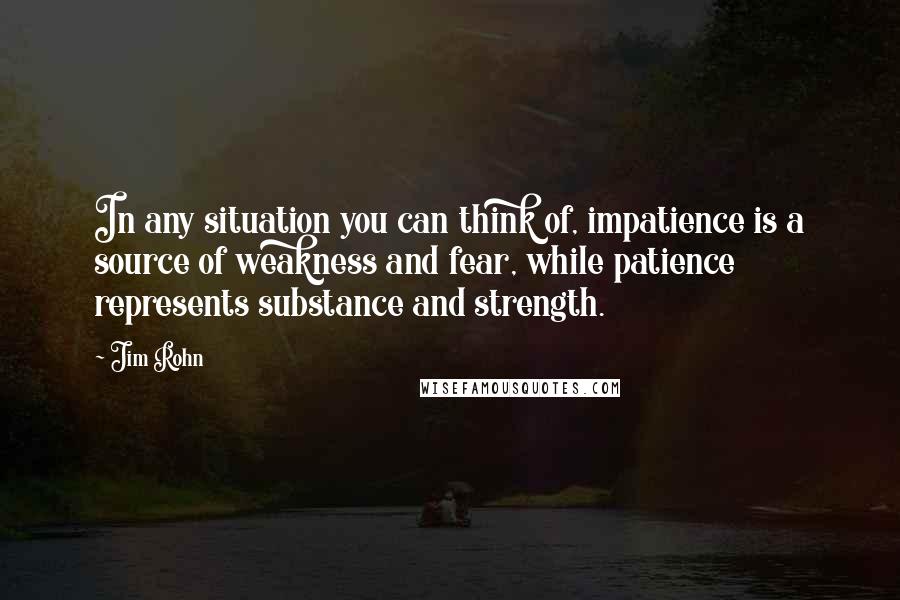 Jim Rohn Quotes: In any situation you can think of, impatience is a source of weakness and fear, while patience represents substance and strength.