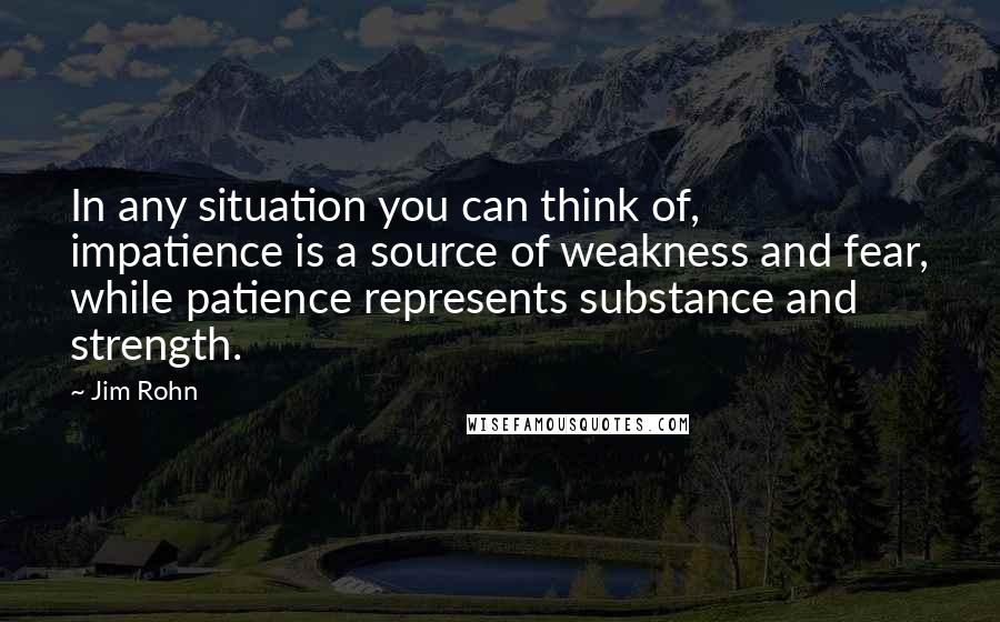 Jim Rohn Quotes: In any situation you can think of, impatience is a source of weakness and fear, while patience represents substance and strength.