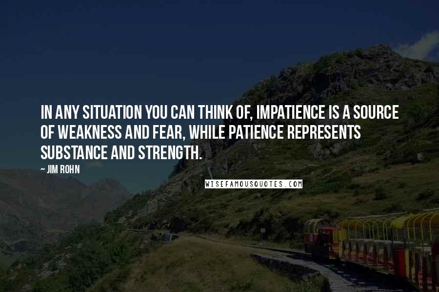 Jim Rohn Quotes: In any situation you can think of, impatience is a source of weakness and fear, while patience represents substance and strength.