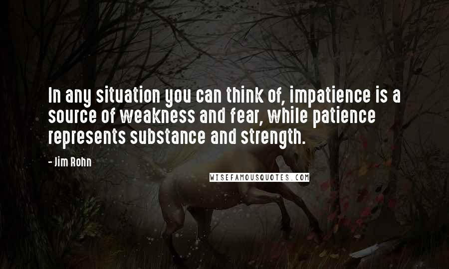 Jim Rohn Quotes: In any situation you can think of, impatience is a source of weakness and fear, while patience represents substance and strength.