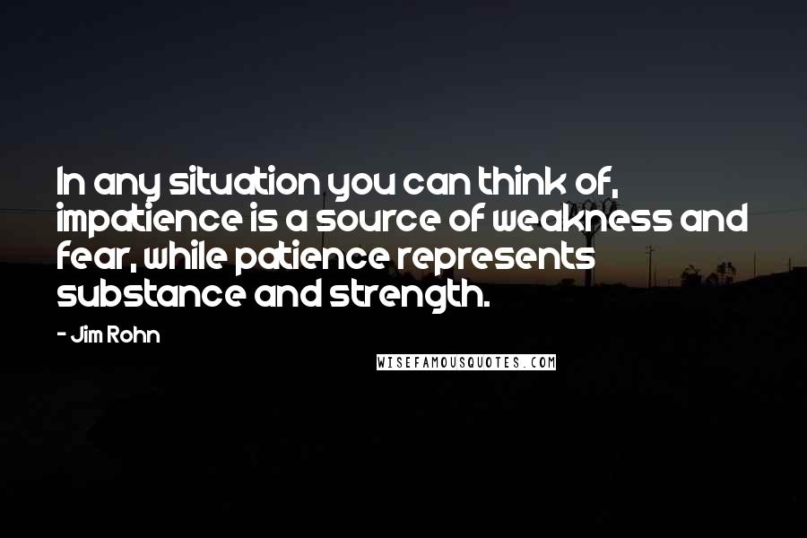 Jim Rohn Quotes: In any situation you can think of, impatience is a source of weakness and fear, while patience represents substance and strength.