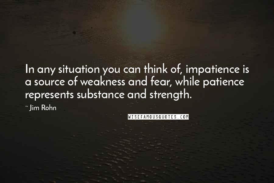 Jim Rohn Quotes: In any situation you can think of, impatience is a source of weakness and fear, while patience represents substance and strength.