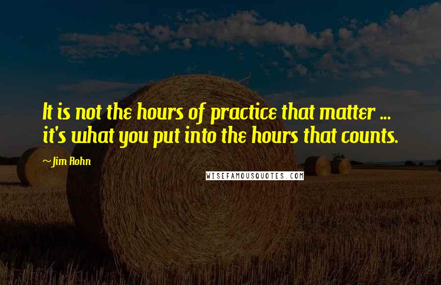 Jim Rohn Quotes: It is not the hours of practice that matter ... it's what you put into the hours that counts.