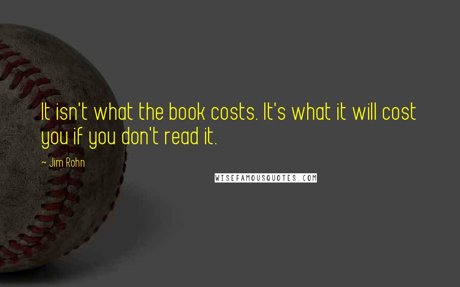 Jim Rohn Quotes: It isn't what the book costs. It's what it will cost you if you don't read it.