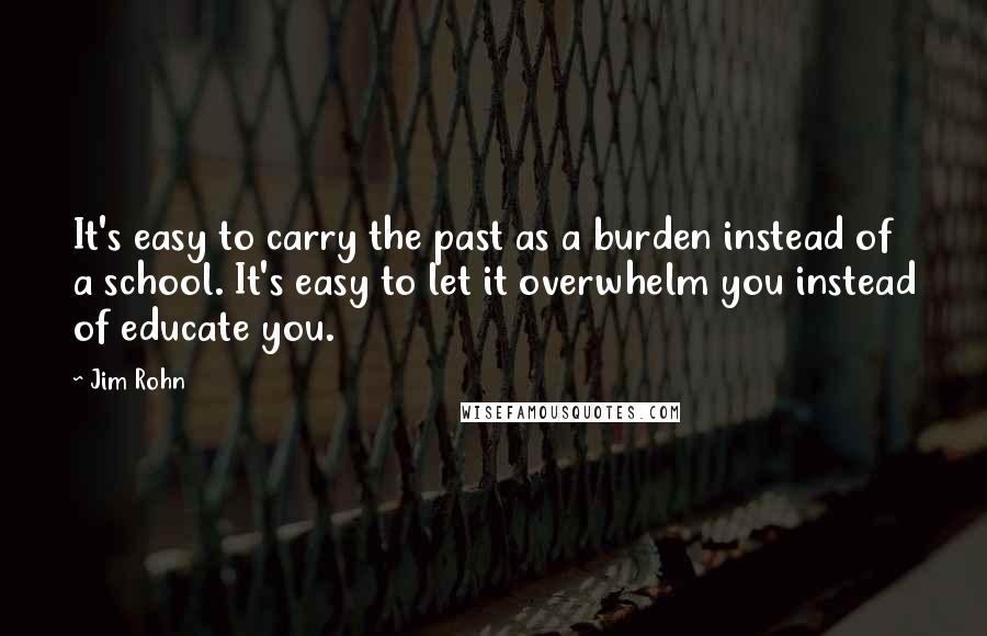 Jim Rohn Quotes: It's easy to carry the past as a burden instead of a school. It's easy to let it overwhelm you instead of educate you.