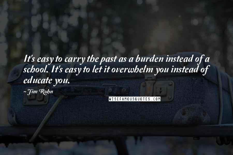 Jim Rohn Quotes: It's easy to carry the past as a burden instead of a school. It's easy to let it overwhelm you instead of educate you.