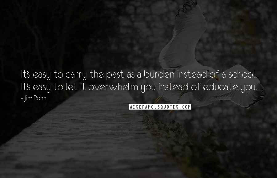 Jim Rohn Quotes: It's easy to carry the past as a burden instead of a school. It's easy to let it overwhelm you instead of educate you.