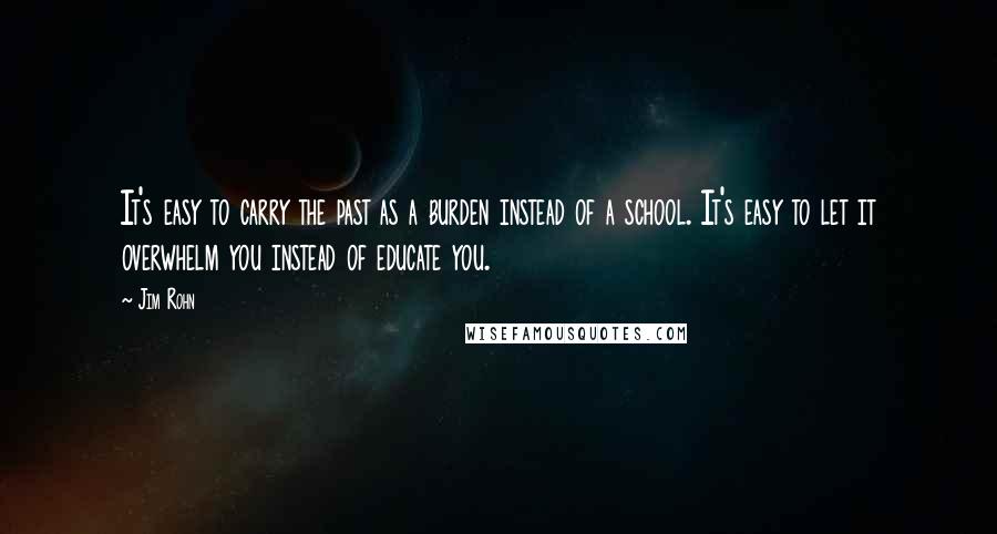 Jim Rohn Quotes: It's easy to carry the past as a burden instead of a school. It's easy to let it overwhelm you instead of educate you.