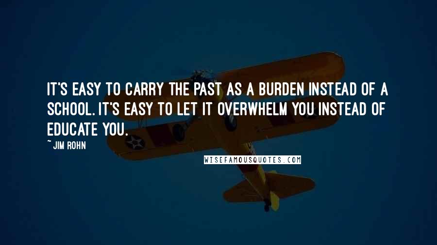 Jim Rohn Quotes: It's easy to carry the past as a burden instead of a school. It's easy to let it overwhelm you instead of educate you.