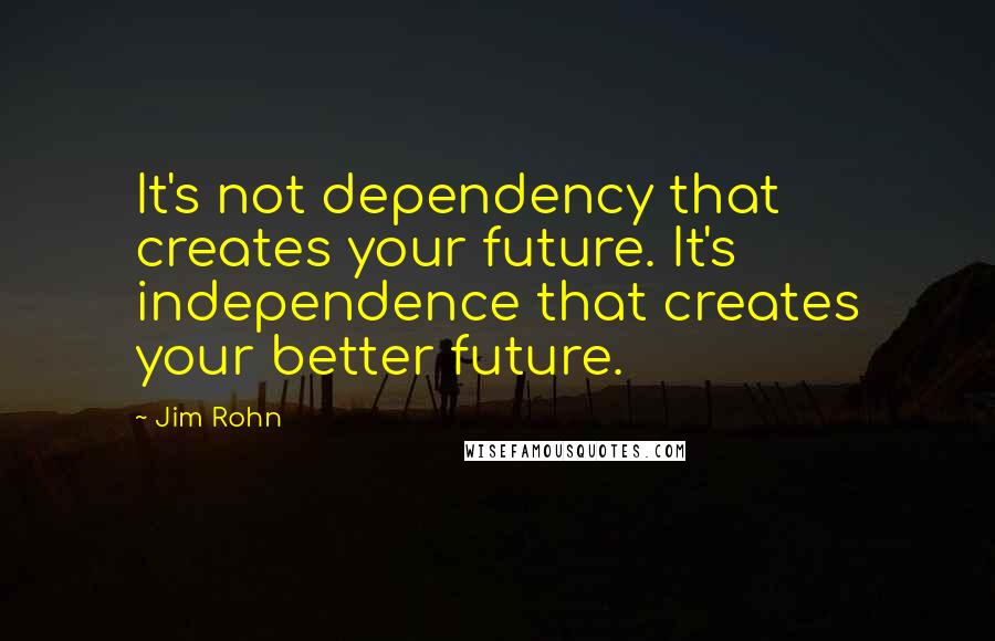 Jim Rohn Quotes: It's not dependency that creates your future. It's independence that creates your better future.