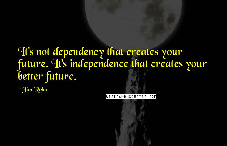 Jim Rohn Quotes: It's not dependency that creates your future. It's independence that creates your better future.
