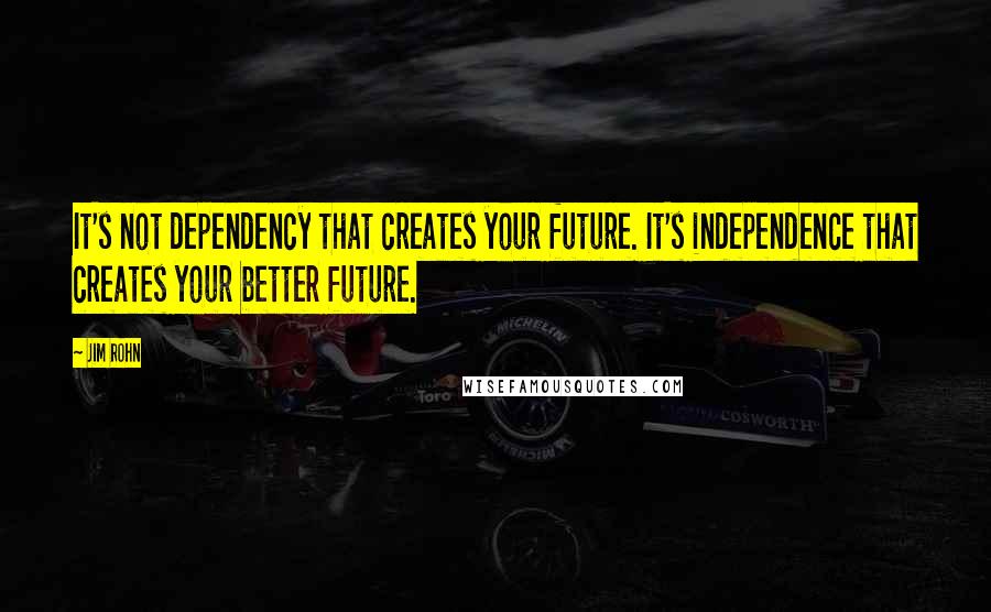 Jim Rohn Quotes: It's not dependency that creates your future. It's independence that creates your better future.