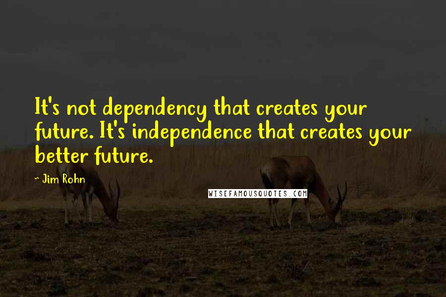 Jim Rohn Quotes: It's not dependency that creates your future. It's independence that creates your better future.