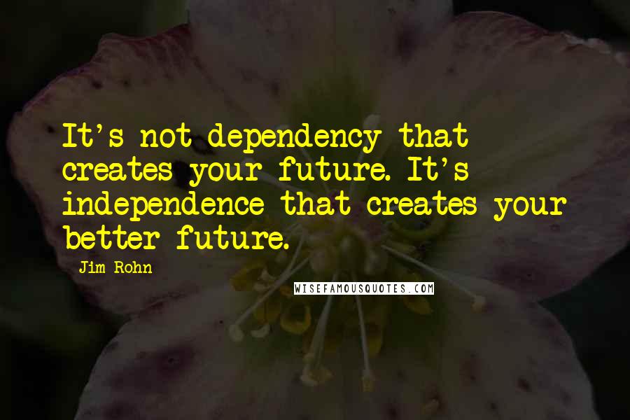 Jim Rohn Quotes: It's not dependency that creates your future. It's independence that creates your better future.