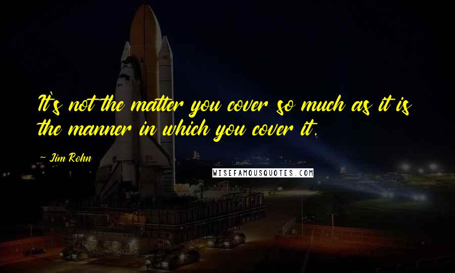 Jim Rohn Quotes: It's not the matter you cover so much as it is the manner in which you cover it.