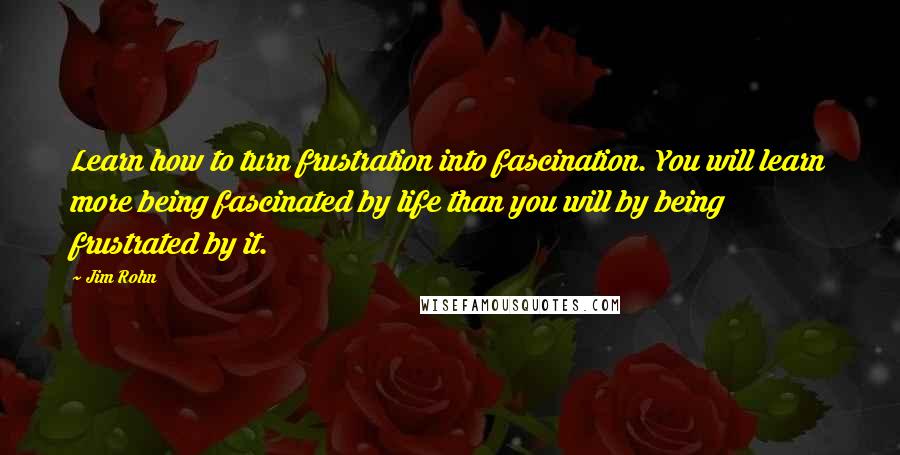 Jim Rohn Quotes: Learn how to turn frustration into fascination. You will learn more being fascinated by life than you will by being frustrated by it.