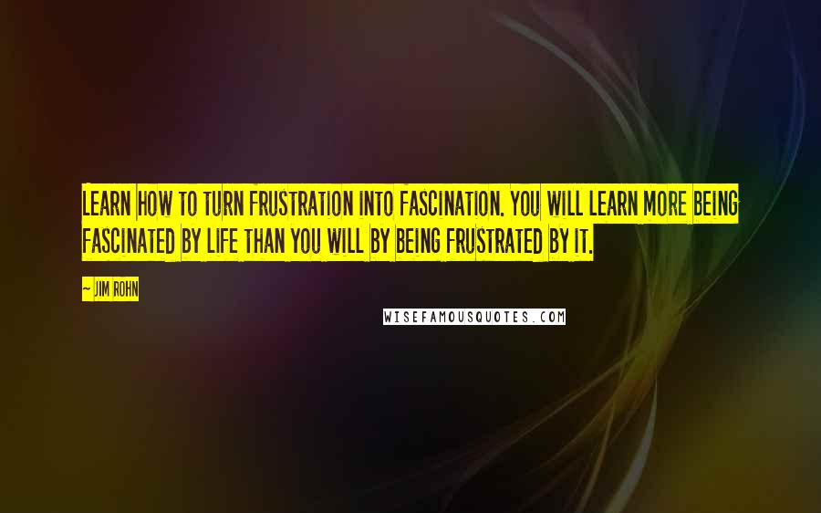 Jim Rohn Quotes: Learn how to turn frustration into fascination. You will learn more being fascinated by life than you will by being frustrated by it.