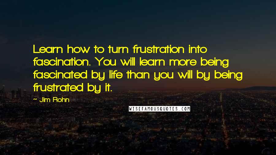 Jim Rohn Quotes: Learn how to turn frustration into fascination. You will learn more being fascinated by life than you will by being frustrated by it.