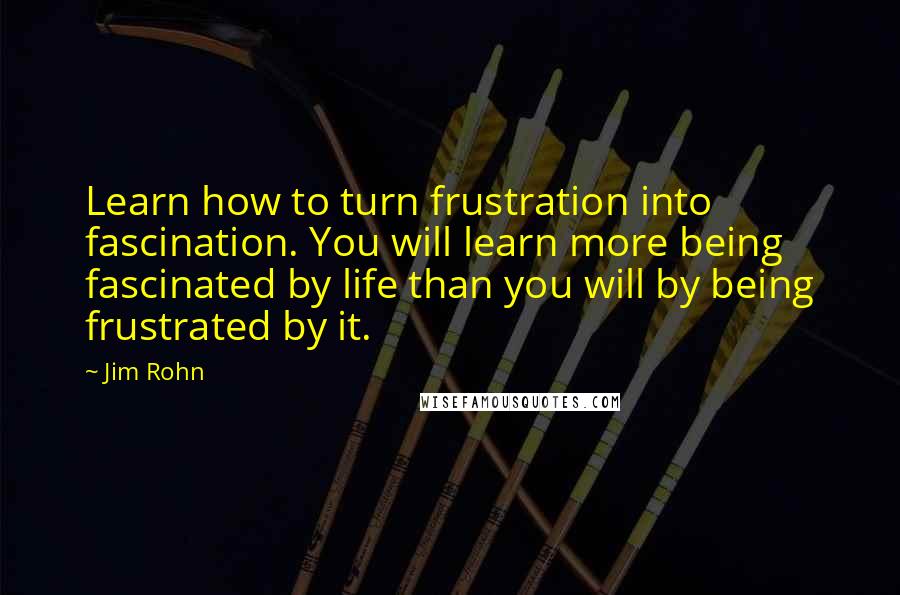 Jim Rohn Quotes: Learn how to turn frustration into fascination. You will learn more being fascinated by life than you will by being frustrated by it.