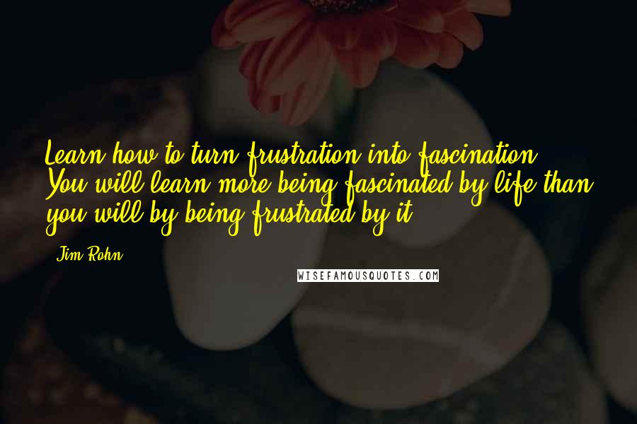 Jim Rohn Quotes: Learn how to turn frustration into fascination. You will learn more being fascinated by life than you will by being frustrated by it.