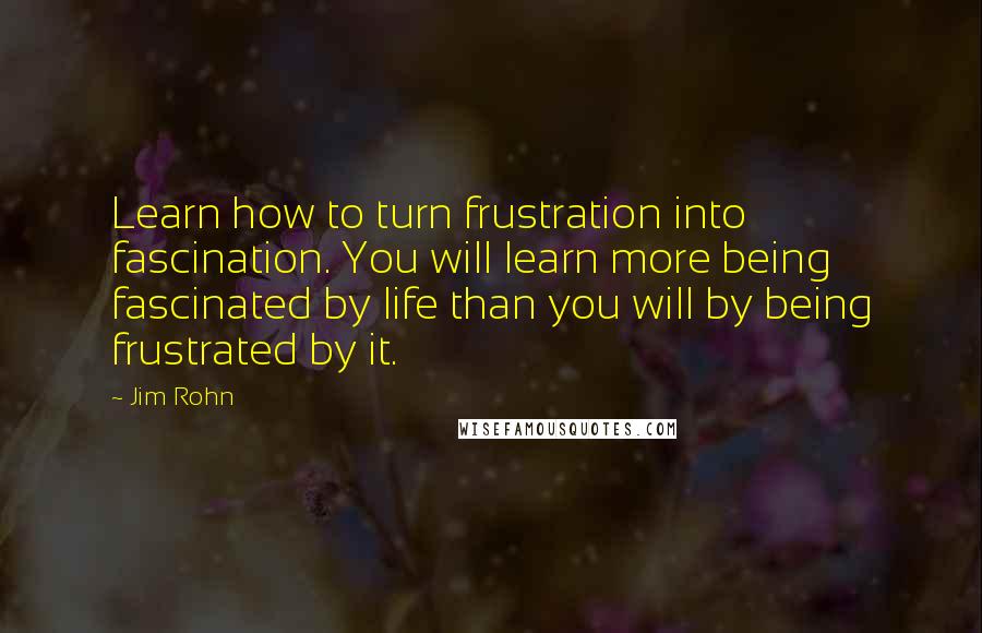 Jim Rohn Quotes: Learn how to turn frustration into fascination. You will learn more being fascinated by life than you will by being frustrated by it.