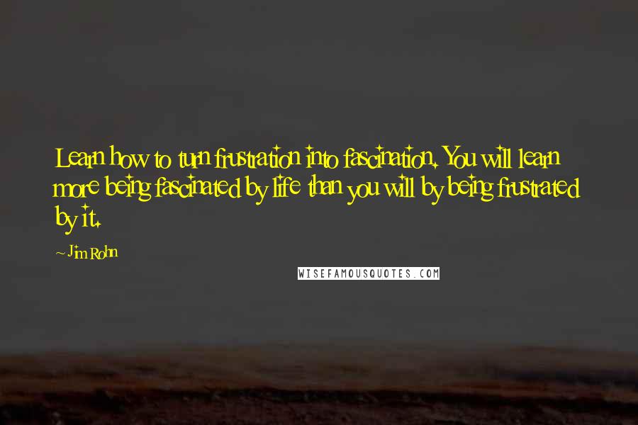 Jim Rohn Quotes: Learn how to turn frustration into fascination. You will learn more being fascinated by life than you will by being frustrated by it.