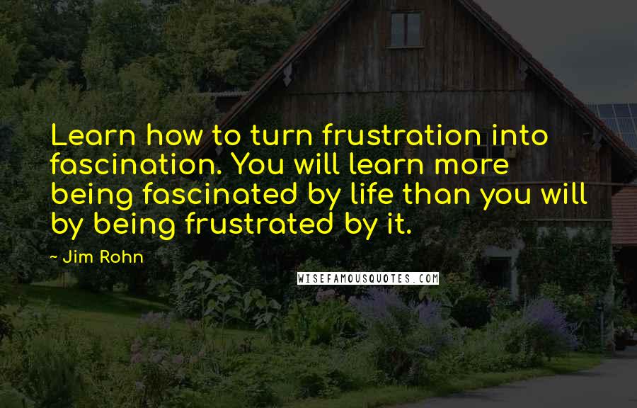 Jim Rohn Quotes: Learn how to turn frustration into fascination. You will learn more being fascinated by life than you will by being frustrated by it.