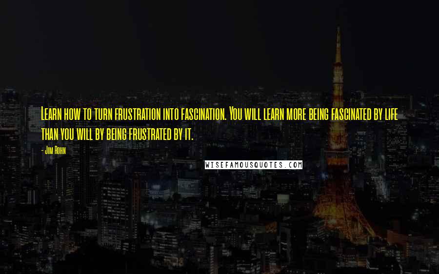 Jim Rohn Quotes: Learn how to turn frustration into fascination. You will learn more being fascinated by life than you will by being frustrated by it.