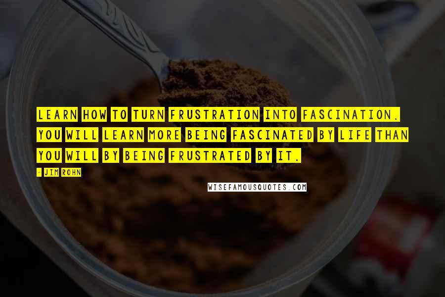 Jim Rohn Quotes: Learn how to turn frustration into fascination. You will learn more being fascinated by life than you will by being frustrated by it.