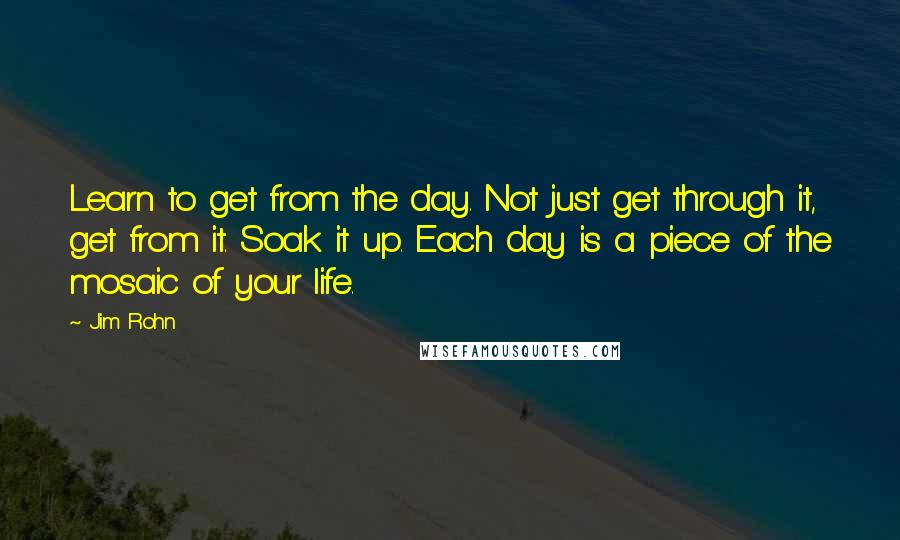 Jim Rohn Quotes: Learn to get from the day. Not just get through it, get from it. Soak it up. Each day is a piece of the mosaic of your life.