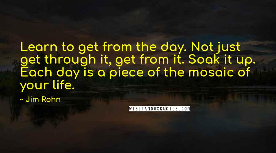 Jim Rohn Quotes: Learn to get from the day. Not just get through it, get from it. Soak it up. Each day is a piece of the mosaic of your life.