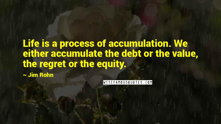 Jim Rohn Quotes: Life is a process of accumulation. We either accumulate the debt or the value, the regret or the equity.