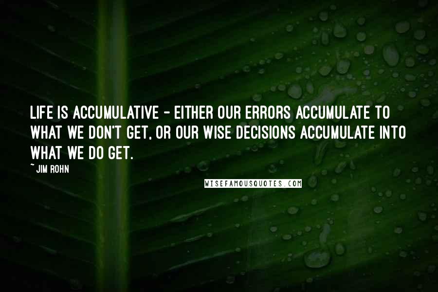 Jim Rohn Quotes: Life is accumulative - Either our errors accumulate to what we don't get, or our wise decisions accumulate into what we do get.