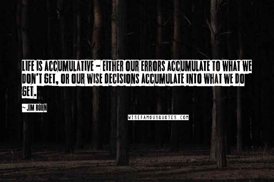 Jim Rohn Quotes: Life is accumulative - Either our errors accumulate to what we don't get, or our wise decisions accumulate into what we do get.