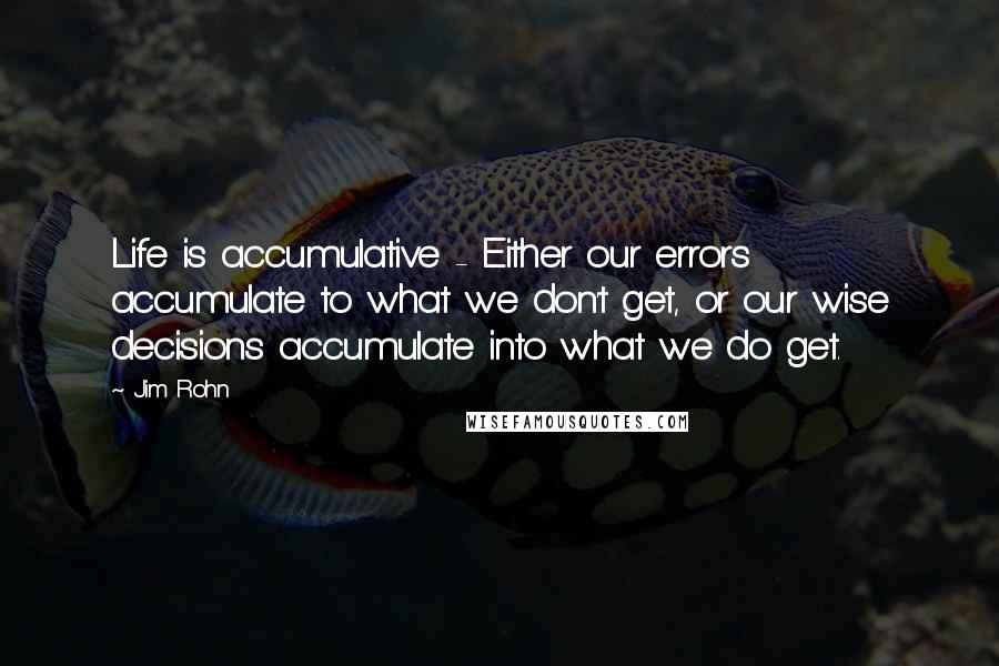 Jim Rohn Quotes: Life is accumulative - Either our errors accumulate to what we don't get, or our wise decisions accumulate into what we do get.