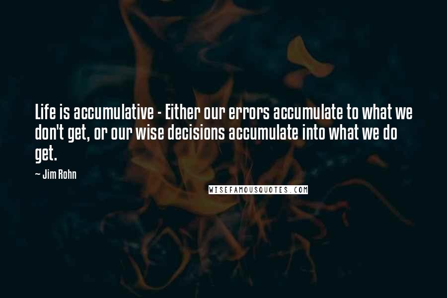 Jim Rohn Quotes: Life is accumulative - Either our errors accumulate to what we don't get, or our wise decisions accumulate into what we do get.