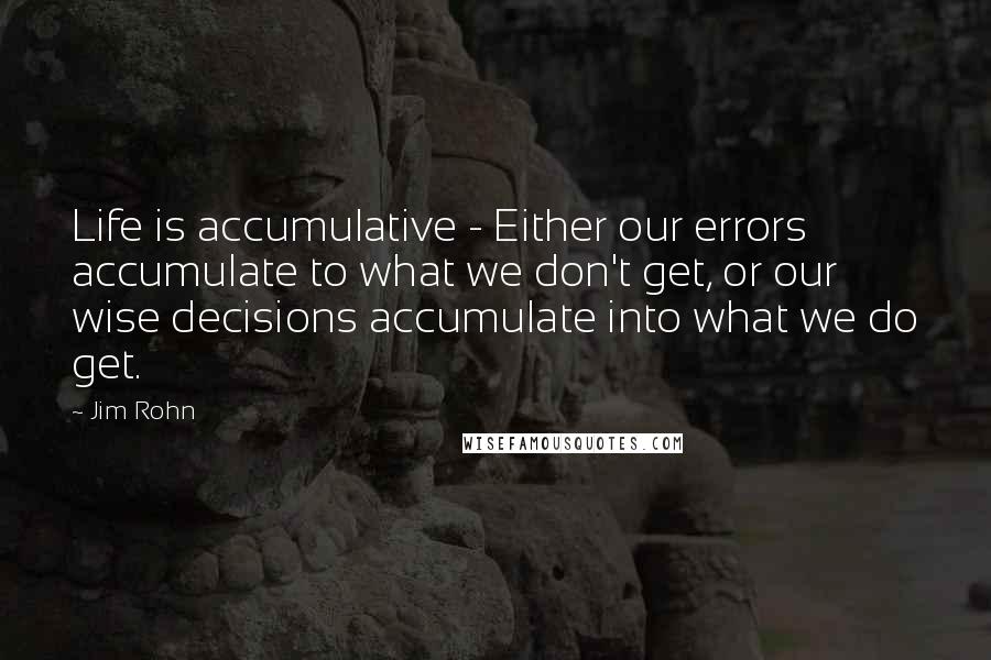 Jim Rohn Quotes: Life is accumulative - Either our errors accumulate to what we don't get, or our wise decisions accumulate into what we do get.