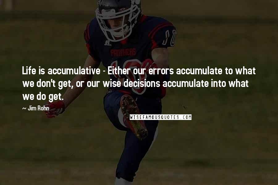 Jim Rohn Quotes: Life is accumulative - Either our errors accumulate to what we don't get, or our wise decisions accumulate into what we do get.
