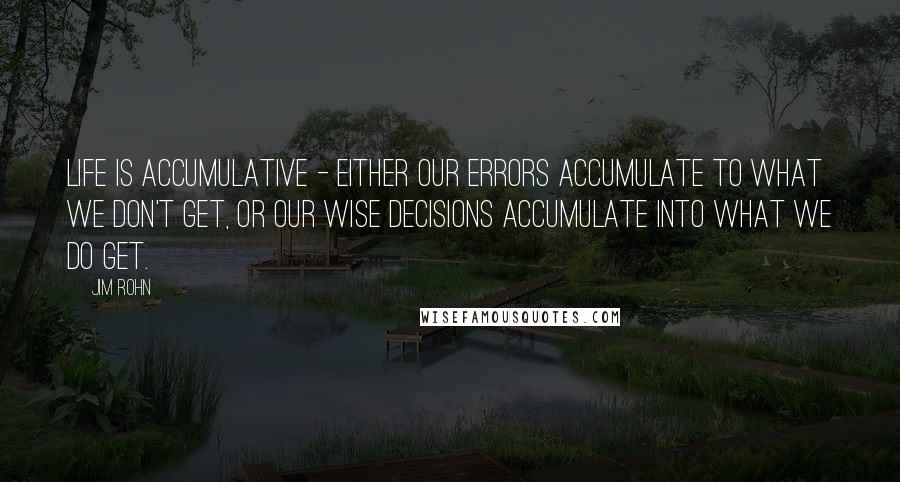 Jim Rohn Quotes: Life is accumulative - Either our errors accumulate to what we don't get, or our wise decisions accumulate into what we do get.