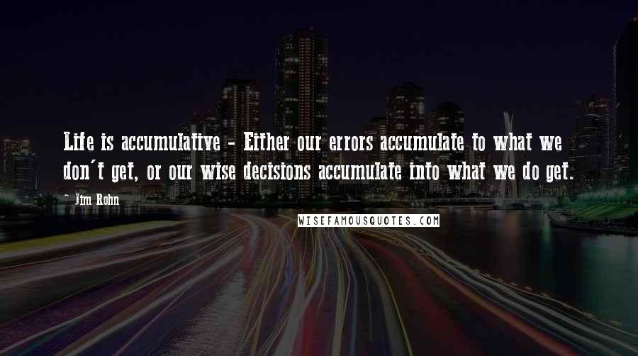 Jim Rohn Quotes: Life is accumulative - Either our errors accumulate to what we don't get, or our wise decisions accumulate into what we do get.