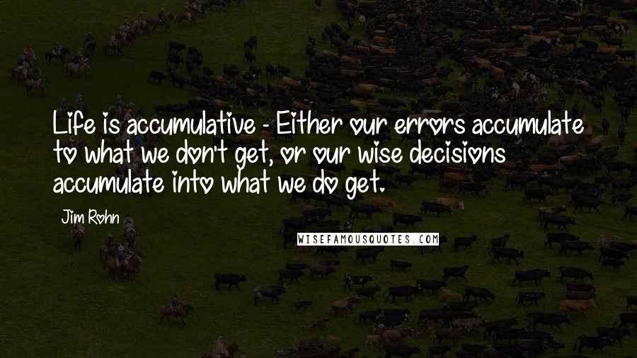 Jim Rohn Quotes: Life is accumulative - Either our errors accumulate to what we don't get, or our wise decisions accumulate into what we do get.