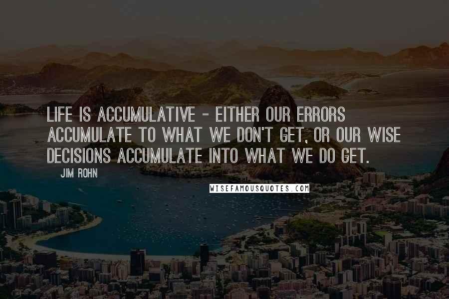 Jim Rohn Quotes: Life is accumulative - Either our errors accumulate to what we don't get, or our wise decisions accumulate into what we do get.