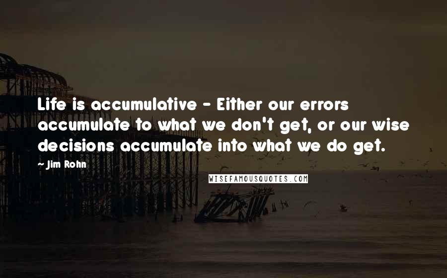 Jim Rohn Quotes: Life is accumulative - Either our errors accumulate to what we don't get, or our wise decisions accumulate into what we do get.