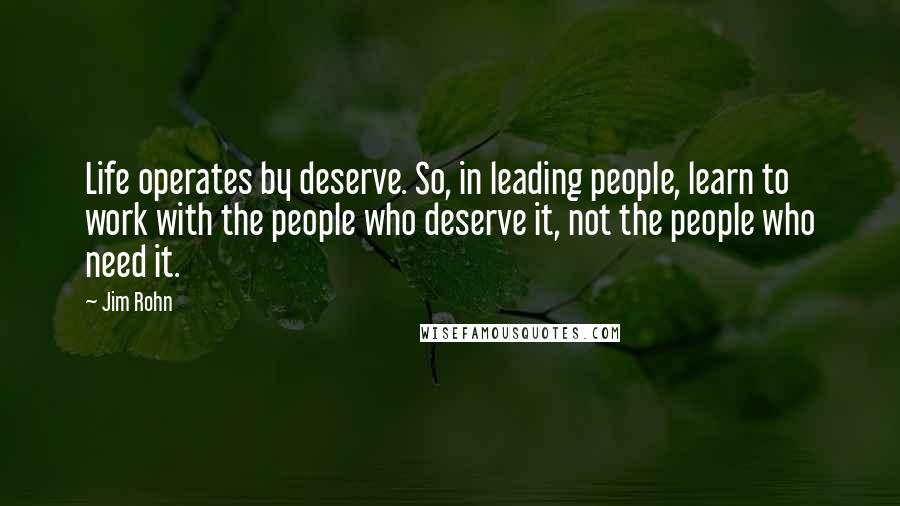 Jim Rohn Quotes: Life operates by deserve. So, in leading people, learn to work with the people who deserve it, not the people who need it.