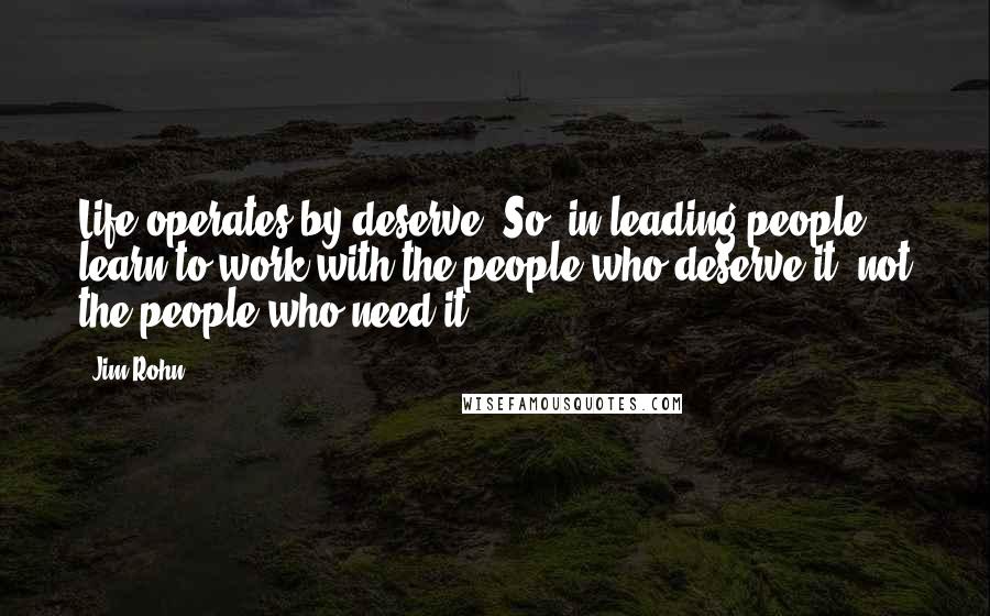 Jim Rohn Quotes: Life operates by deserve. So, in leading people, learn to work with the people who deserve it, not the people who need it.