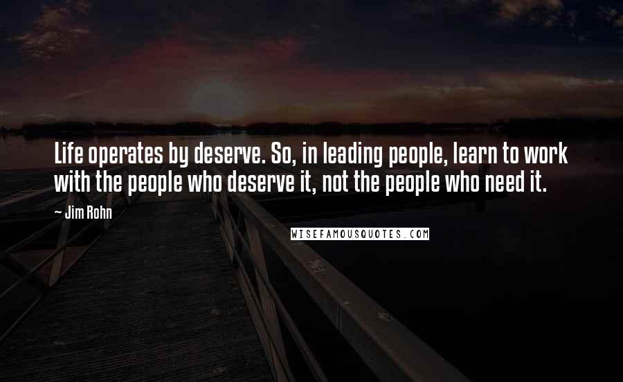 Jim Rohn Quotes: Life operates by deserve. So, in leading people, learn to work with the people who deserve it, not the people who need it.