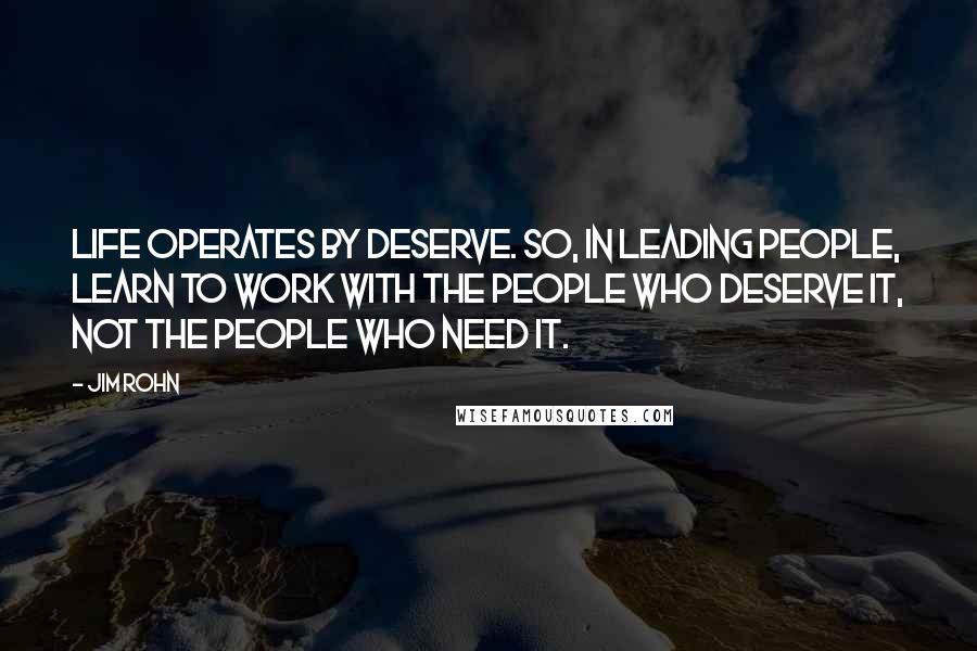 Jim Rohn Quotes: Life operates by deserve. So, in leading people, learn to work with the people who deserve it, not the people who need it.